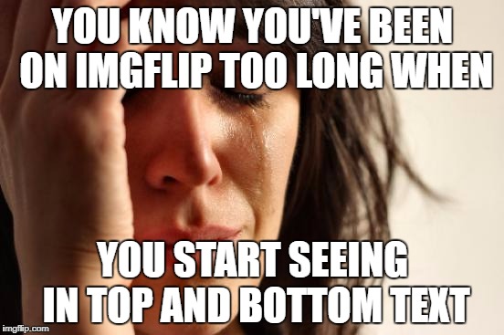 First World Problems Meme | YOU KNOW YOU'VE BEEN ON IMGFLIP TOO LONG WHEN; YOU START SEEING IN TOP AND BOTTOM TEXT | image tagged in memes,first world problems | made w/ Imgflip meme maker
