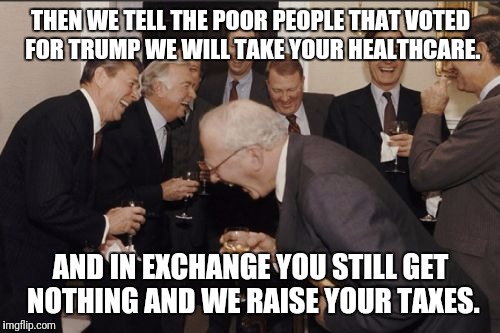 Laughing Men In Suits Meme | THEN WE TELL THE POOR PEOPLE THAT VOTED FOR TRUMP WE WILL TAKE YOUR HEALTHCARE. AND IN EXCHANGE YOU STILL GET NOTHING AND WE RAISE YOUR TAXE | image tagged in memes,laughing men in suits | made w/ Imgflip meme maker