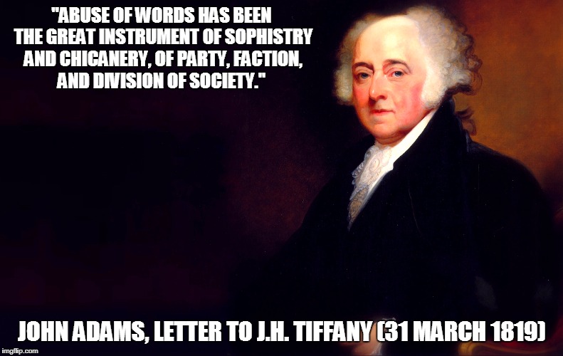 John Adams on Abuse of Words | "ABUSE OF WORDS HAS BEEN THE GREAT INSTRUMENT OF SOPHISTRY AND CHICANERY, OF PARTY, FACTION, AND DIVISION OF SOCIETY."; JOHN ADAMS, LETTER TO J.H. TIFFANY (31 MARCH 1819) | image tagged in memes,politics,political meme,john adams,founding fathers,american revolution | made w/ Imgflip meme maker