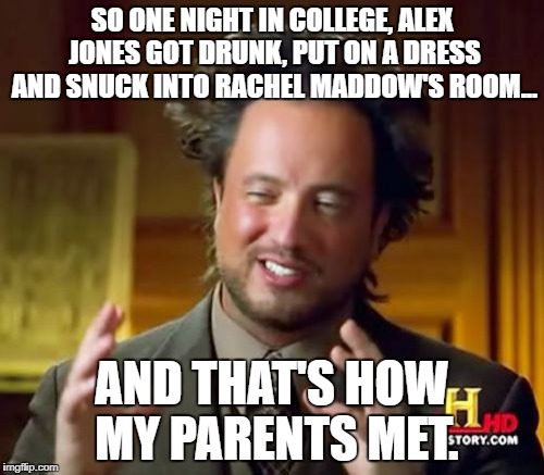 Ancient Aliens Meme | SO ONE NIGHT IN COLLEGE, ALEX JONES GOT DRUNK, PUT ON A DRESS AND SNUCK INTO RACHEL MADDOW'S ROOM... AND THAT'S HOW MY PARENTS MET. | image tagged in memes,ancient aliens | made w/ Imgflip meme maker