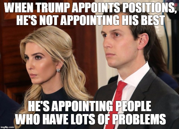 ivanka and kushner | WHEN TRUMP APPOINTS POSITIONS, HE'S NOT APPOINTING HIS BEST; HE'S APPOINTING PEOPLE WHO HAVE LOTS OF PROBLEMS | image tagged in ivanka trump,jared kushner | made w/ Imgflip meme maker