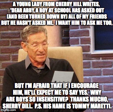 dear maury-arty | A YOUNG LADY FROM CHERRY HILL WRITES,  'DEAR ABBY, A BOY AT SCHOOL HAS ASKED OUT (AND BEEN TURNED DOWN BY) ALL OF MY FRIENDS BUT HE HASN'T ASKED ME.  I WANT HIM TO ASK ME TOO, BUT I'M AFRAID THAT IF I ENCOURAGE HIM, HE'LL EXPECT ME TO SAY YES.  WHY ARE BOYS SO INSENSITIVE?  THANKS MUCHO, SHERRY DILL.  P.S. HIS NAME IS TOMMY MARETTI. | image tagged in memes,maury lie detector | made w/ Imgflip meme maker
