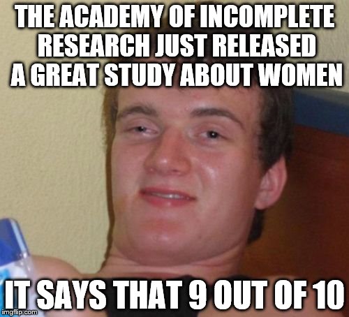 Today 10 guy is more like 10 IQ guy | THE ACADEMY OF INCOMPLETE RESEARCH JUST RELEASED A GREAT STUDY ABOUT WOMEN; IT SAYS THAT 9 OUT OF 10 | image tagged in memes,10 guy | made w/ Imgflip meme maker