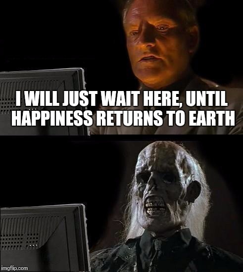 I'll Just Wait Here Meme | I WILL JUST WAIT HERE, UNTIL HAPPINESS RETURNS TO EARTH | image tagged in memes,ill just wait here | made w/ Imgflip meme maker