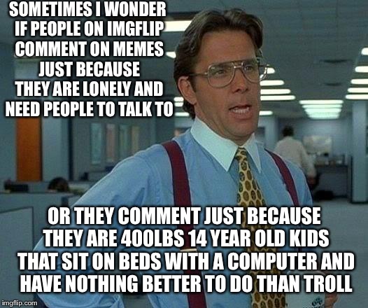 Either way it is sad | SOMETIMES I WONDER IF PEOPLE ON IMGFLIP COMMENT ON MEMES JUST BECAUSE THEY ARE LONELY AND NEED PEOPLE TO TALK TO; OR THEY COMMENT JUST BECAUSE THEY ARE 400LBS 14 YEAR OLD KIDS THAT SIT ON BEDS WITH A COMPUTER AND HAVE NOTHING BETTER TO DO THAN TROLL | image tagged in memes,that would be great,trolling,imgflip,imgflip users | made w/ Imgflip meme maker