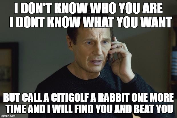 I don't know who are you | I DON'T KNOW WHO YOU ARE 
I DONT KNOW WHAT YOU WANT; BUT CALL A CITIGOLF A RABBIT ONE MORE TIME AND I WILL FIND YOU AND BEAT YOU | image tagged in i don't know who are you | made w/ Imgflip meme maker