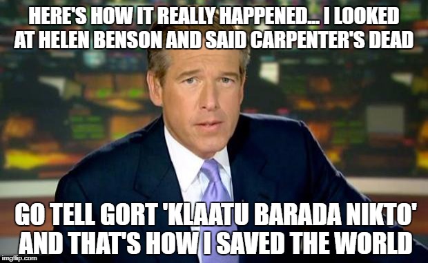 That's when Williams said remember these words: 'Klaatu Barada Nikto' |  HERE'S HOW IT REALLY HAPPENED... I LOOKED AT HELEN BENSON AND SAID
CARPENTER'S DEAD; GO TELL GORT 'KLAATU BARADA NIKTO' AND THAT'S HOW I SAVED THE WORLD | image tagged in memes,brian williams was there,the day the earth stood still,savior | made w/ Imgflip meme maker