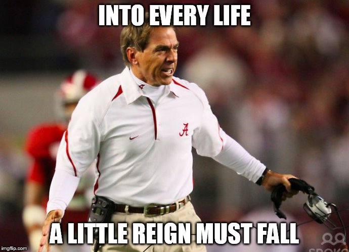 nick saban | INTO EVERY LIFE; A LITTLE REIGN MUST FALL | image tagged in nick saban | made w/ Imgflip meme maker