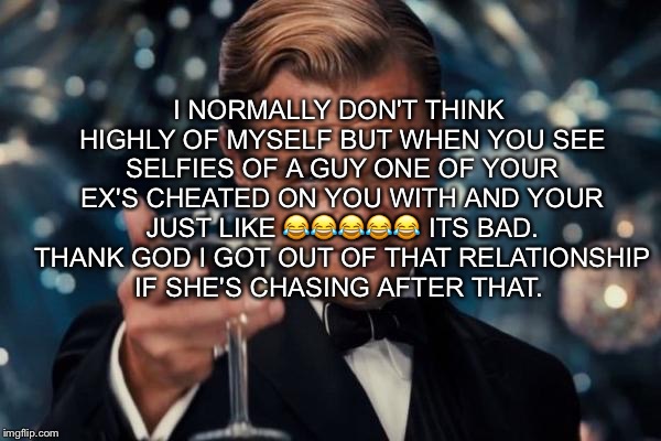 Leonardo Dicaprio Cheers Meme | I NORMALLY DON'T THINK HIGHLY OF MYSELF BUT WHEN YOU SEE SELFIES OF A GUY ONE OF YOUR EX'S CHEATED ON YOU WITH AND YOUR JUST LIKE 😂😂😂😂😂 ITS BAD. THANK GOD I GOT OUT OF THAT RELATIONSHIP IF SHE'S CHASING AFTER THAT. | image tagged in memes,leonardo dicaprio cheers | made w/ Imgflip meme maker
