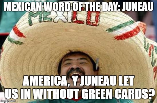 Mexican word of the day | MEXICAN WORD OF THE DAY: JUNEAU; AMERICA, Y JUNEAU LET US IN WITHOUT GREEN CARDS? | image tagged in mexican word of the day | made w/ Imgflip meme maker