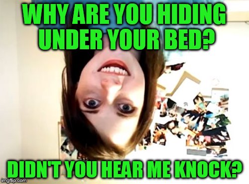 Repost week! Even if it's my own! | WHY ARE YOU HIDING UNDER YOUR BED? DIDN'T YOU HEAR ME KNOCK? | image tagged in memes,overly attached girlfriend,repost,repost week | made w/ Imgflip meme maker