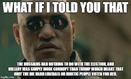 Matrix Morpheus Meme | WHAT IF I TOLD YOU THAT; THE RUSSIANS HAD NOTHING TO DO WITH THE ELECTION, AND HILLARY WAS SIMPLY MORE CORRUPT THAN TRUMP WHICH MEANT THAT ONLY THE DIE HARD LIBERALS OR IDIOTIC PEOPLE VOTED FOR HER. | image tagged in memes,matrix morpheus | made w/ Imgflip meme maker