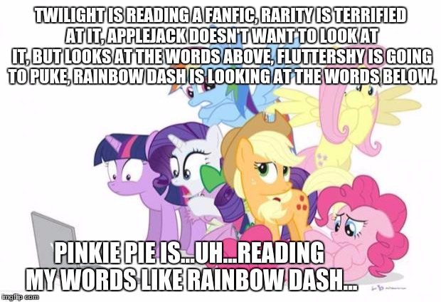 Ponies Reaction to Fanfic and...wait... |  TWILIGHT IS READING A FANFIC, RARITY IS TERRIFIED AT IT, APPLEJACK DOESN'T WANT TO LOOK AT IT, BUT LOOKS AT THE WORDS ABOVE, FLUTTERSHY IS GOING TO PUKE, RAINBOW DASH IS LOOKING AT THE WORDS BELOW. PINKIE PIE IS...UH...READING MY WORDS LIKE RAINBOW DASH... | image tagged in watches g3 mlp | made w/ Imgflip meme maker