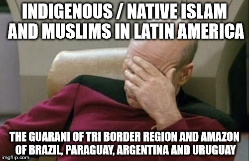 Captain Picard Facepalm Meme | INDIGENOUS / NATIVE ISLAM AND MUSLIMS IN LATIN AMERICA; THE GUARANI OF TRI BORDER REGION AND AMAZON OF BRAZIL, PARAGUAY, ARGENTINA AND URUGUAY | image tagged in memes,captain picard facepalm | made w/ Imgflip meme maker