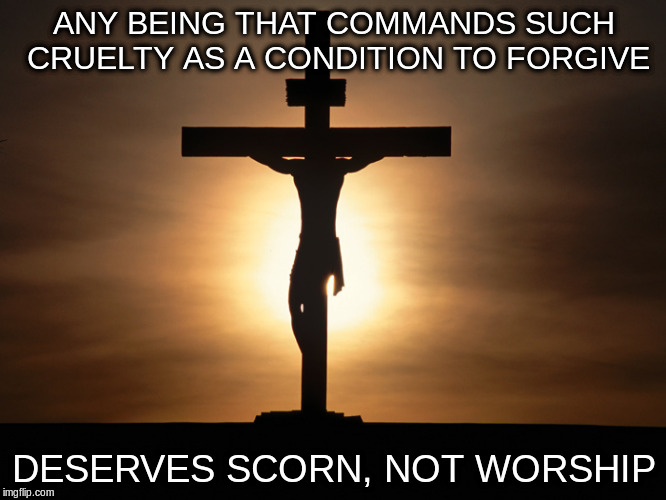 Christian | ANY BEING THAT COMMANDS SUCH CRUELTY AS A CONDITION TO FORGIVE; DESERVES SCORN, NOT WORSHIP | image tagged in christian | made w/ Imgflip meme maker