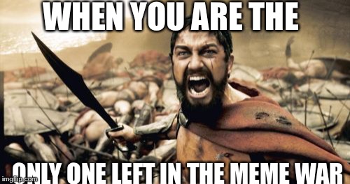 Sparta Leonidas | WHEN YOU ARE THE; ONLY ONE LEFT IN THE MEME WAR | image tagged in memes,sparta leonidas | made w/ Imgflip meme maker