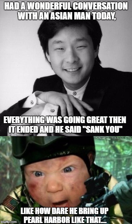 HAD A WONDERFUL CONVERSATION WITH AN ASIAN MAN TODAY, EVERYTHING WAS GOING GREAT THEN IT ENDED AND HE SAID "SANK YOU"; LIKE HOW DARE HE BRING UP PEARL HARBOR LIKE THAT.... | image tagged in asian,baby | made w/ Imgflip meme maker