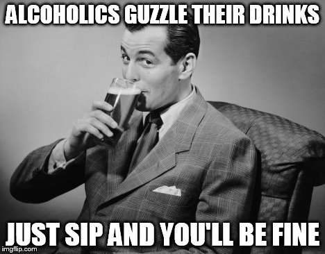 alcohol | ALCOHOLICS GUZZLE THEIR DRINKS; JUST SIP AND YOU'LL BE FINE | image tagged in alcohol | made w/ Imgflip meme maker