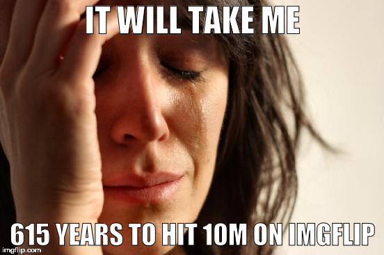 Long road ahead... | IT WILL TAKE ME; 615 YEARS TO HIT 10M ON IMGFLIP | image tagged in memes,first world problems,imgflip,imgflip users,meanwhile on imgflip | made w/ Imgflip meme maker