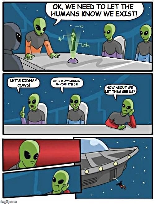Alien Meeting Suggestion | OK, WE NEED TO LET THE HUMANS KNOW WE EXIST! LET'S KIDNAP COWS! LET'S DRAW CIRCLES IN CORN FIELDS! HOW ABOUT WE LET THEM SEE US? | image tagged in memes,alien meeting suggestion | made w/ Imgflip meme maker