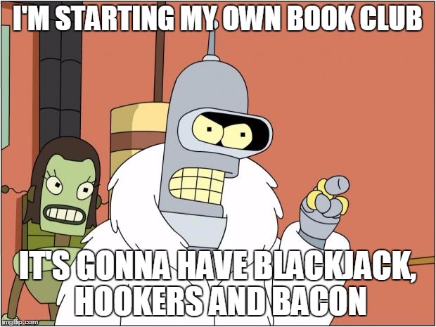 Bender | I'M STARTING MY OWN BOOK CLUB; IT'S GONNA HAVE BLACKJACK, HOOKERS AND BACON | image tagged in memes,bender | made w/ Imgflip meme maker