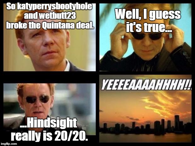 CSI | So katyperrysbootyhole and wetbutt23 broke the Quintana deal. Well, I guess it's true... ...Hindsight really is 20/20. | image tagged in csi | made w/ Imgflip meme maker