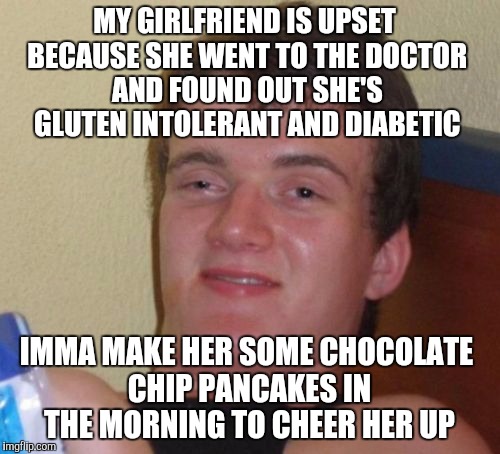 He's one thoughtful boyfriend!  | MY GIRLFRIEND IS UPSET BECAUSE SHE WENT TO THE DOCTOR AND FOUND OUT SHE'S GLUTEN INTOLERANT AND DIABETIC; IMMA MAKE HER SOME CHOCOLATE CHIP PANCAKES IN THE MORNING TO CHEER HER UP | image tagged in memes,10 guy,jbmemegeek | made w/ Imgflip meme maker