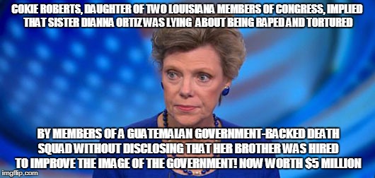 COKIE ROBERTS, DAUGHTER OF TWO LOUISIANA MEMBERS OF CONGRESS, IMPLIED THAT SISTER DIANNA ORTIZ WAS LYING  ABOUT BEING RAPED AND TORTURED; BY MEMBERS OF A GUATEMALAN GOVERNMENT-BACKED DEATH SQUAD WITHOUT DISCLOSING THAT HER BROTHER WAS HIRED TO IMPROVE THE IMAGE OF THE GOVERNMENT! NOW WORTH $5 MILLION | made w/ Imgflip meme maker