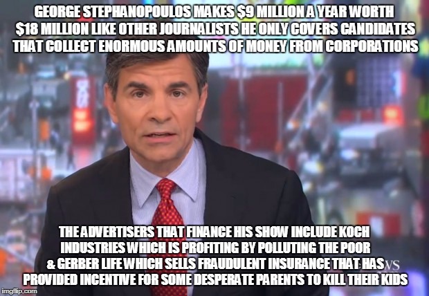 GEORGE STEPHANOPOULOS MAKES $9 MILLION A YEAR WORTH $18 MILLION LIKE OTHER JOURNALISTS HE ONLY COVERS CANDIDATES THAT COLLECT ENORMOUS AMOUNTS OF MONEY FROM CORPORATIONS; THE ADVERTISERS THAT FINANCE HIS SHOW INCLUDE KOCH INDUSTRIES WHICH IS PROFITING BY POLLUTING THE POOR & GERBER LIFE WHICH SELLS FRAUDULENT INSURANCE THAT HAS PROVIDED INCENTIVE FOR SOME DESPERATE PARENTS TO KILL THEIR KIDS | made w/ Imgflip meme maker