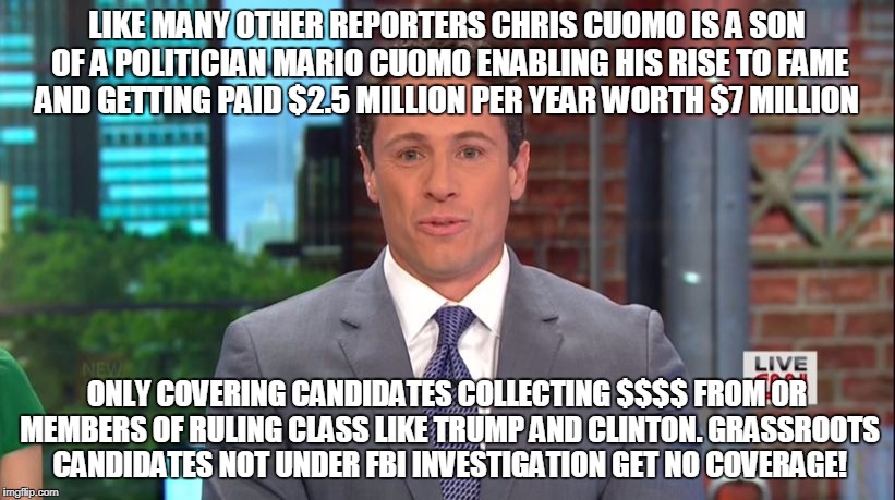 LIKE MANY OTHER REPORTERS CHRIS CUOMO IS A SON OF A POLITICIAN MARIO CUOMO ENABLING HIS RISE TO FAME AND GETTING PAID $2.5 MILLION PER YEAR WORTH $7 MILLION; ONLY COVERING CANDIDATES COLLECTING $$$$ FROM OR MEMBERS OF RULING CLASS LIKE TRUMP AND CLINTON. GRASSROOTS CANDIDATES NOT UNDER FBI INVESTIGATION GET NO COVERAGE! | made w/ Imgflip meme maker