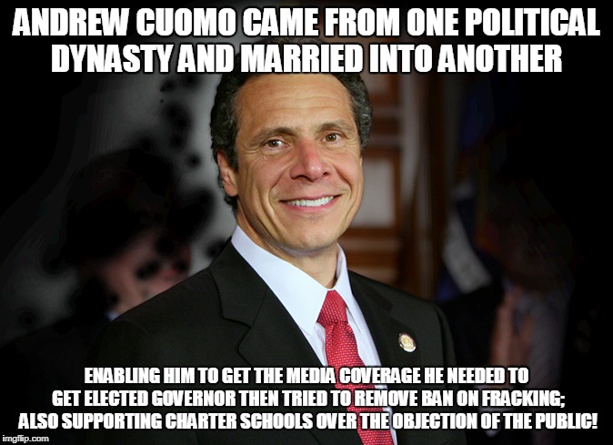 ANDREW CUOMO CAME FROM ONE POLITICAL DYNASTY AND MARRIED INTO ANOTHER; ENABLING HIM TO GET THE MEDIA COVERAGE HE NEEDED TO GET ELECTED GOVERNOR THEN TRIED TO REMOVE BAN ON FRACKING; ALSO SUPPORTING CHARTER SCHOOLS OVER THE OBJECTION OF THE PUBLIC! | made w/ Imgflip meme maker