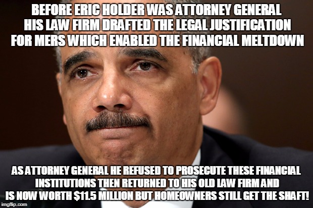 BEFORE ERIC HOLDER WAS ATTORNEY GENERAL HIS LAW FIRM DRAFTED THE LEGAL JUSTIFICATION FOR MERS WHICH ENABLED THE FINANCIAL MELTDOWN; AS ATTORNEY GENERAL HE REFUSED TO PROSECUTE THESE FINANCIAL INSTITUTIONS THEN RETURNED TO HIS OLD LAW FIRM AND IS NOW WORTH $11.5 MILLION BUT HOMEOWNERS STILL GET THE SHAFT! | made w/ Imgflip meme maker