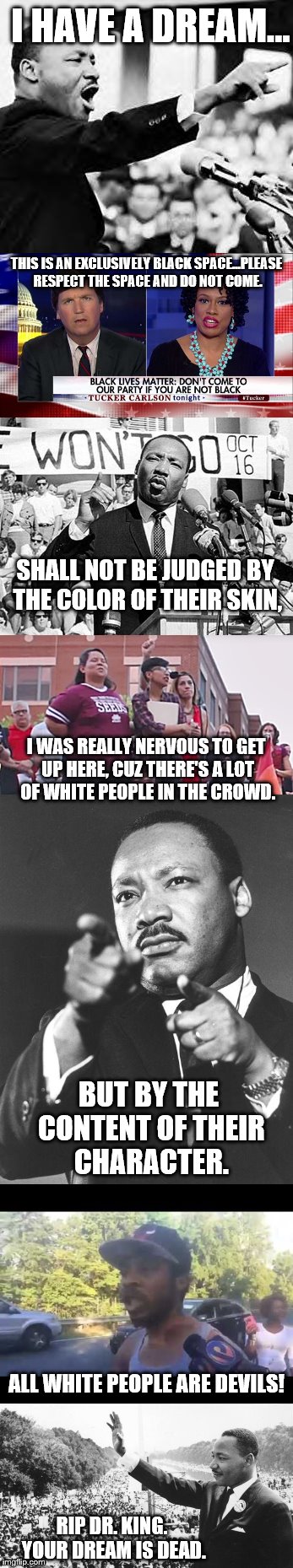 I am all for equality and rights, but someone has to say it. | I HAVE A DREAM... THIS IS AN EXCLUSIVELY BLACK SPACE...PLEASE RESPECT THE SPACE AND DO NOT COME. SHALL NOT BE JUDGED BY THE COLOR OF THEIR SKIN, I WAS REALLY NERVOUS TO GET UP HERE, CUZ THERE'S A LOT OF WHITE PEOPLE IN THE CROWD. BUT BY THE CONTENT OF THEIR CHARACTER. ALL WHITE PEOPLE ARE DEVILS! RIP DR. KING. YOUR DREAM IS DEAD. | image tagged in memes,martin luther king jr,black lives matter,equality,racism | made w/ Imgflip meme maker