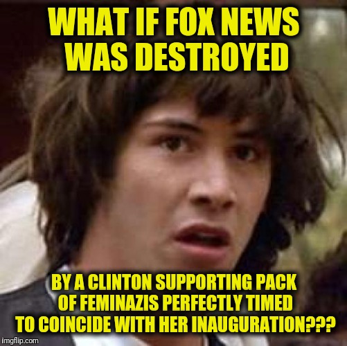 Conspiracy Keanu Meme | WHAT IF FOX NEWS WAS DESTROYED; BY A CLINTON SUPPORTING PACK OF FEMINAZIS PERFECTLY TIMED TO COINCIDE WITH HER INAUGURATION??? | image tagged in memes,conspiracy keanu | made w/ Imgflip meme maker