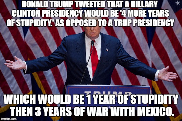 Donald Trump | DONALD TRUMP TWEETED THAT A HILLARY CLINTON PRESIDENCY WOULD BE '4 MORE YEARS OF STUPIDITY.' AS OPPOSED TO A TRUP PRESIDENCY; WHICH WOULD BE 1 YEAR OF STUPIDITY THEN 3 YEARS OF WAR WITH MEXICO. | image tagged in donald trump | made w/ Imgflip meme maker