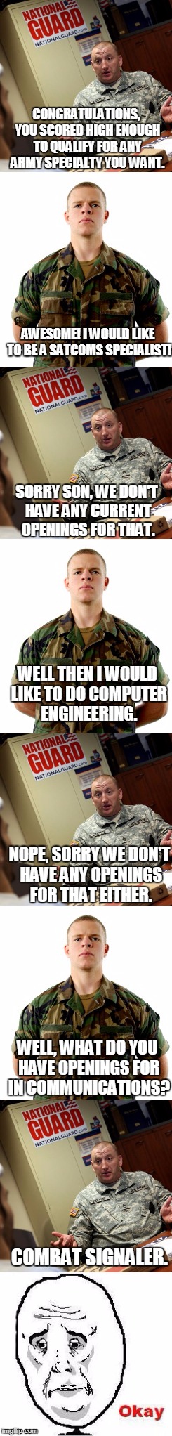 When You Are Given the Illusion of Choice... | CONGRATULATIONS, YOU SCORED HIGH ENOUGH TO QUALIFY FOR ANY ARMY SPECIALTY YOU WANT. AWESOME! I WOULD LIKE TO BE A SATCOMS SPECIALIST! SORRY SON, WE DON'T HAVE ANY CURRENT OPENINGS FOR THAT. WELL THEN I WOULD LIKE TO DO COMPUTER ENGINEERING. NOPE, SORRY WE DON'T HAVE ANY OPENINGS FOR THAT EITHER. WELL, WHAT DO YOU HAVE OPENINGS FOR IN COMMUNICATIONS? COMBAT SIGNALER. | image tagged in okay,army,be all you can be | made w/ Imgflip meme maker