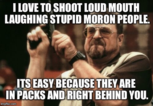 I Shoot | I LOVE TO SHOOT LOUD MOUTH LAUGHING STUPID MORON PEOPLE. ITS EASY BECAUSE THEY ARE IN PACKS AND RIGHT BEHIND YOU. | image tagged in memes,am i the only one around here,loud mouth,fuck stucks,des,punchy | made w/ Imgflip meme maker