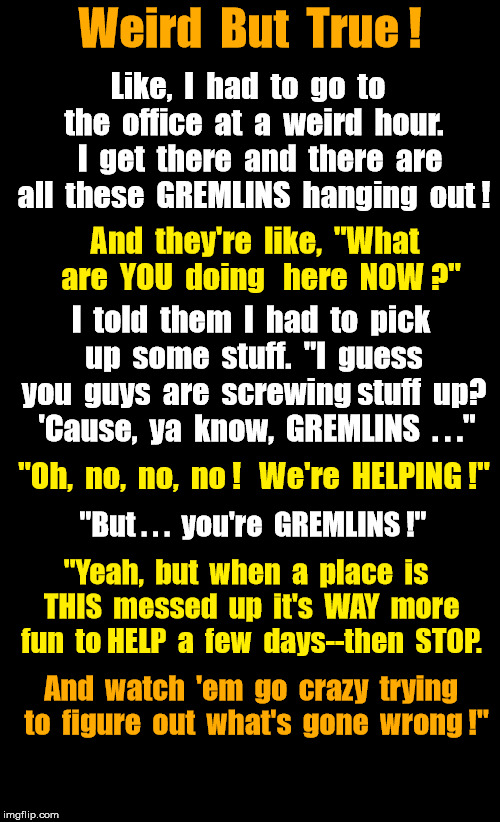 Gremlins help screwed up business--FOR FUN! | Weird  But  True ! Like,  I  had  to  go  to  the  office  at  a  weird  hour.   I  get  there  and  there  are all  these  GREMLINS  hanging  out ! And  they're  like,  "What  are  YOU  doing   here  NOW ?"; I  told  them  I  had  to  pick  up  some  stuff.  "I  guess  you  guys  are  screwing stuff  up?  'Cause,  ya  know,  GREMLINS  . . ."; "Oh,  no,  no,  no !   We're  HELPING !"; "But . . .  you're  GREMLINS !"; "Yeah,  but  when  a  place  is  THIS  messed  up  it's  WAY  more  fun  to HELP  a  few  days--then  STOP. And  watch  'em  go  crazy  trying  to  figure  out  what's  gone  wrong !" | image tagged in black background,gremlins | made w/ Imgflip meme maker