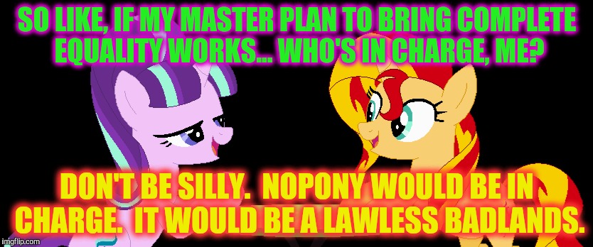 SO LIKE, IF MY MASTER PLAN TO BRING COMPLETE EQUALITY WORKS... WHO'S IN CHARGE, ME? DON'T BE SILLY.  NOPONY WOULD BE IN CHARGE.  IT WOULD BE | made w/ Imgflip meme maker