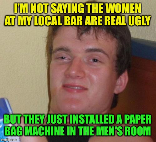 I have to use the men's room baby | I'M NOT SAYING THE WOMEN AT MY LOCAL BAR ARE REAL UGLY; BUT THEY JUST INSTALLED A PAPER BAG MACHINE IN THE MEN'S ROOM | image tagged in memes,10 guy,funny | made w/ Imgflip meme maker