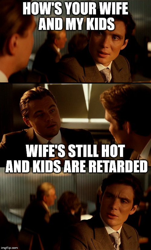 cheating | HOW'S YOUR WIFE AND MY KIDS; WIFE'S STILL HOT AND KIDS ARE RETARDED | image tagged in cheating,inception | made w/ Imgflip meme maker