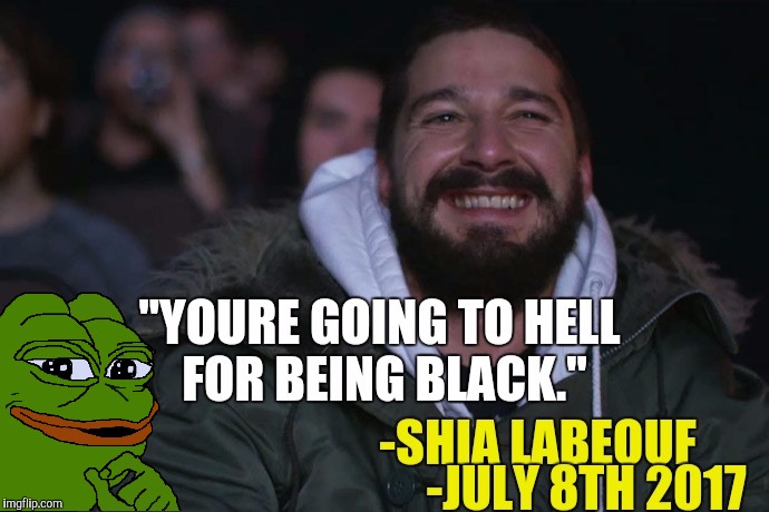 * Based Shia * They say alcohol is a truth serum.  Why won't he let his real feelings through?  The irony is through the roof! | "YOU'RE GOING TO HELL FOR BEING BLACK." -SHIA LABEOUF -JULY 8TH 2017 | image tagged in shia labeouf,dank memes,transformers,irony,pepe the frog | made w/ Imgflip meme maker
