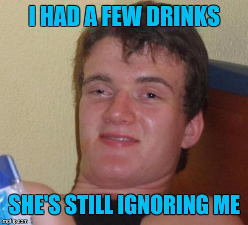 10 Guy Meme | I HAD A FEW DRINKS SHE'S STILL IGNORING ME | image tagged in memes,10 guy | made w/ Imgflip meme maker