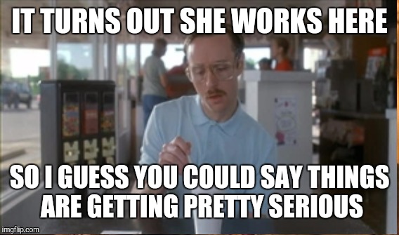 IT TURNS OUT SHE WORKS HERE SO I GUESS YOU COULD SAY THINGS ARE GETTING PRETTY SERIOUS | made w/ Imgflip meme maker