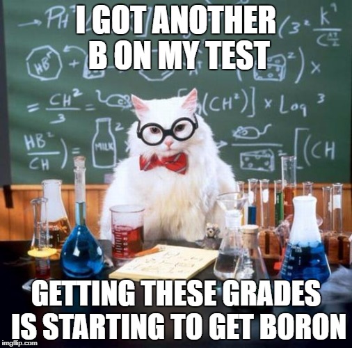 Chemistry Cat Meme | I GOT ANOTHER B ON MY TEST; GETTING THESE GRADES IS STARTING TO GET BORON | image tagged in memes,chemistry cat | made w/ Imgflip meme maker