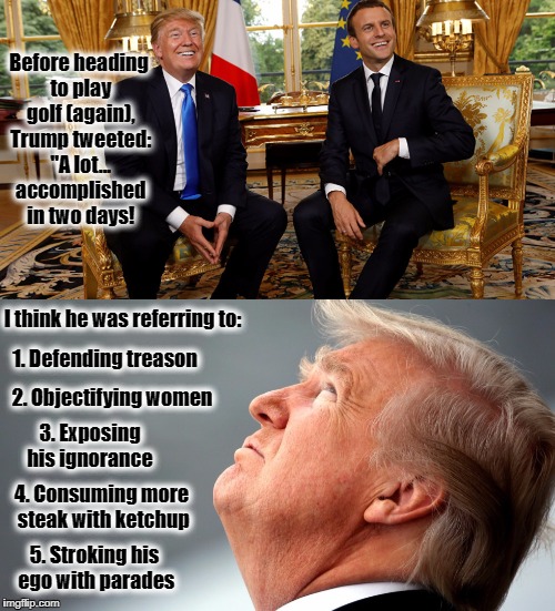 Trump is Back... | Before heading to play golf (again), Trump tweeted: "A lot... accomplished in two days! I think he was referring to:; 1. Defending treason; 2. Objectifying women; 3. Exposing his ignorance; 4. Consuming more steak with ketchup; 5. Stroking his ego with parades | image tagged in donald trump,resist,trump golf,france,emmanuel macron | made w/ Imgflip meme maker