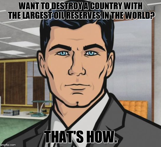 Archer Meme | WANT TO DESTROY A COUNTRY WITH THE LARGEST OIL RESERVES IN THE WORLD? THAT'S HOW. | image tagged in memes,archer | made w/ Imgflip meme maker