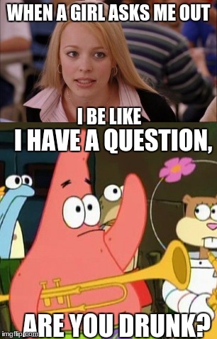 WHEN A GIRL ASKS ME OUT; I BE LIKE; I HAVE A QUESTION, ARE YOU DRUNK? | image tagged in being asked out | made w/ Imgflip meme maker