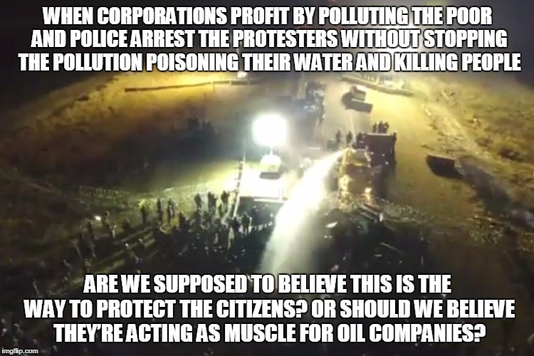 WHEN CORPORATIONS PROFIT BY POLLUTING THE POOR AND POLICE ARREST THE PROTESTERS WITHOUT STOPPING THE POLLUTION POISONING THEIR WATER AND KILLING PEOPLE; ARE WE SUPPOSED TO BELIEVE THIS IS THE WAY TO PROTECT THE CITIZENS? OR SHOULD WE BELIEVE THEY’RE ACTING AS MUSCLE FOR OIL COMPANIES? | made w/ Imgflip meme maker