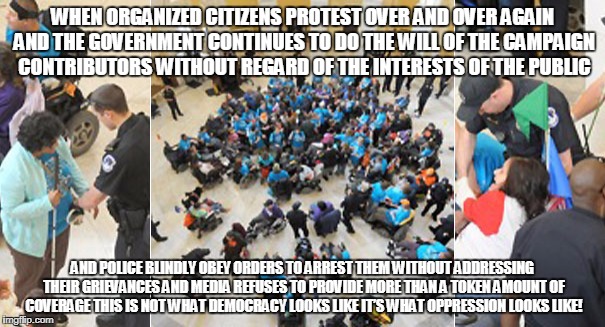 WHEN ORGANIZED CITIZENS PROTEST OVER AND OVER AGAIN AND THE GOVERNMENT CONTINUES TO DO THE WILL OF THE CAMPAIGN CONTRIBUTORS WITHOUT REGARD OF THE INTERESTS OF THE PUBLIC; AND POLICE BLINDLY OBEY ORDERS TO ARREST THEM WITHOUT ADDRESSING THEIR GRIEVANCES AND MEDIA REFUSES TO PROVIDE MORE THAN A TOKEN AMOUNT OF COVERAGE THIS IS NOT WHAT DEMOCRACY LOOKS LIKE IT’S WHAT OPPRESSION LOOKS LIKE! | made w/ Imgflip meme maker